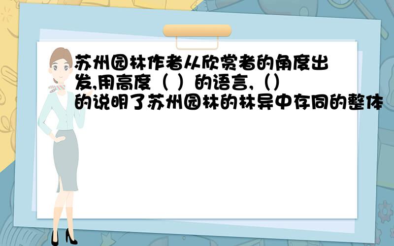 苏州园林作者从欣赏者的角度出发,用高度（ ）的语言,（）的说明了苏州园林的林异中存同的整体（）,又生动而具体的语言,从各方面（）出一幅幅画面