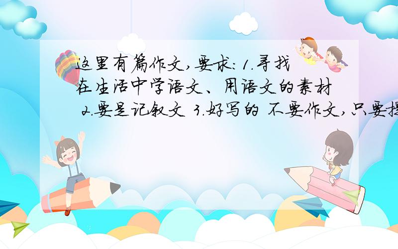 这里有篇作文,要求：1.寻找在生活中学语文、用语文的素材 2.要是记叙文 3.好写的 不要作文,只要提供一些好的素材,我想了很长时间,没想到好素材.