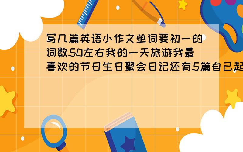 写几篇英语小作文单词要初一的词数50左右我的一天旅游我最喜欢的节日生日聚会日记还有5篇自己起题目词数一样50左右好的我给高分