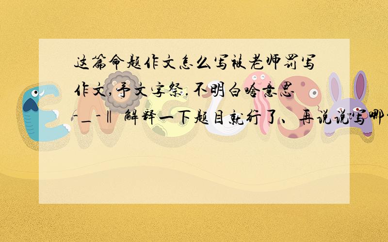 这篇命题作文怎么写被老师罚写作文,予文字祭.不明白啥意思-_-‖ 解释一下题目就行了、再说说写哪方面.