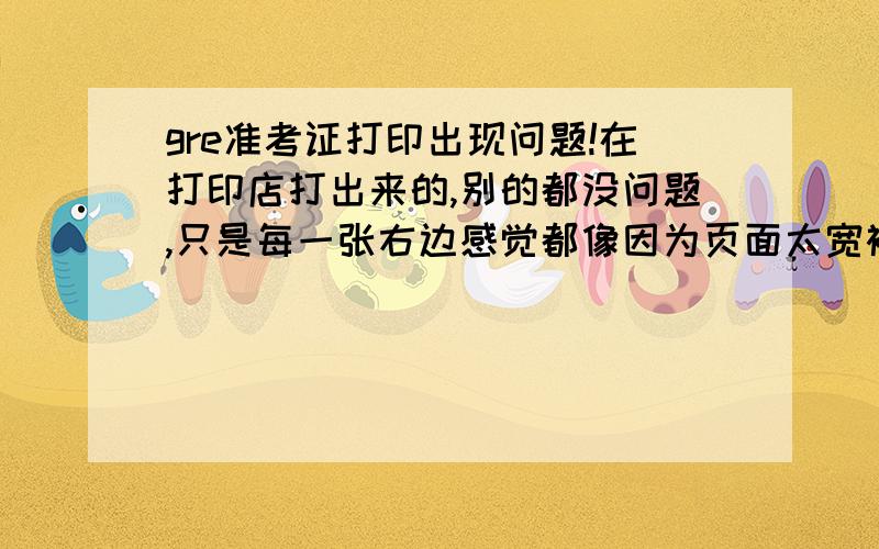 gre准考证打印出现问题!在打印店打出来的,别的都没问题,只是每一张右边感觉都像因为页面太宽被截下去了,每行字的最右边缺了几个字母,框框右边的边框也没了,怎么办,是不是得重新打印嘛