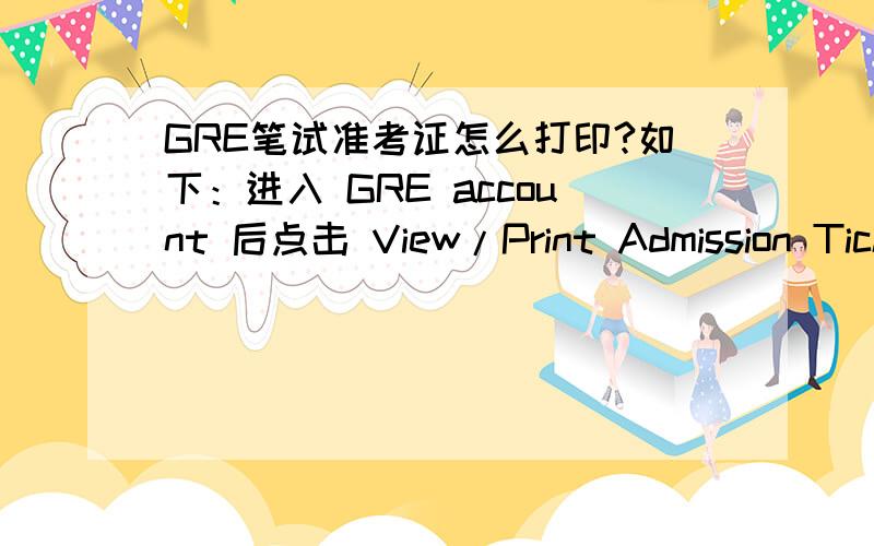 GRE笔试准考证怎么打印?如下：进入 GRE account 后点击 View/Print Admission Ticket (paper-based tests only) 显示：One of the following:Select one of three options:16-digit Computer-based Test Confirmation/Appointment Number8-digit Pa