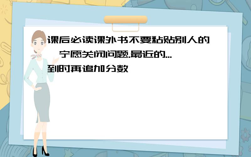 课后必读课外书不要粘贴别人的,宁愿关闭问题.最近的...到时再追加分数