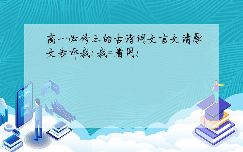 高一必修三的古诗词文言文请原文告诉我!我=着用!