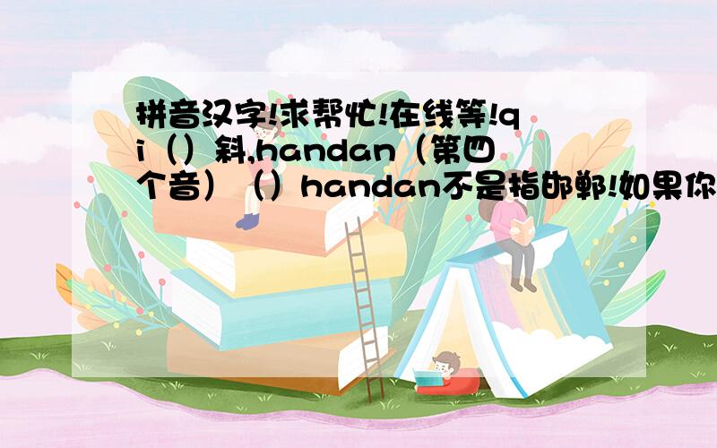 拼音汉字!求帮忙!在线等!qi（）斜,handan（第四个音）（）handan不是指邯郸!如果你学过七年级上册语文书就会知道!