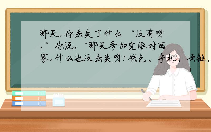 那天,你丢失了什么 “没有呀,”你说,“那天参加完派对回家,什么也没丢失呀!钱包、手机、项链、手表……一样也没少,就连以往最容易忘记带走的太阳镜,这回也没落下啊!”可是,你确实丢东