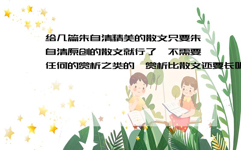 给几篇朱自清精美的散文只要朱自清原创的散文就行了,不需要任何的赏析之类的,赏析比散文还要长呢,没功夫看.另外荷塘月色,背影,和匆匆就不需要了,其他的越多越好