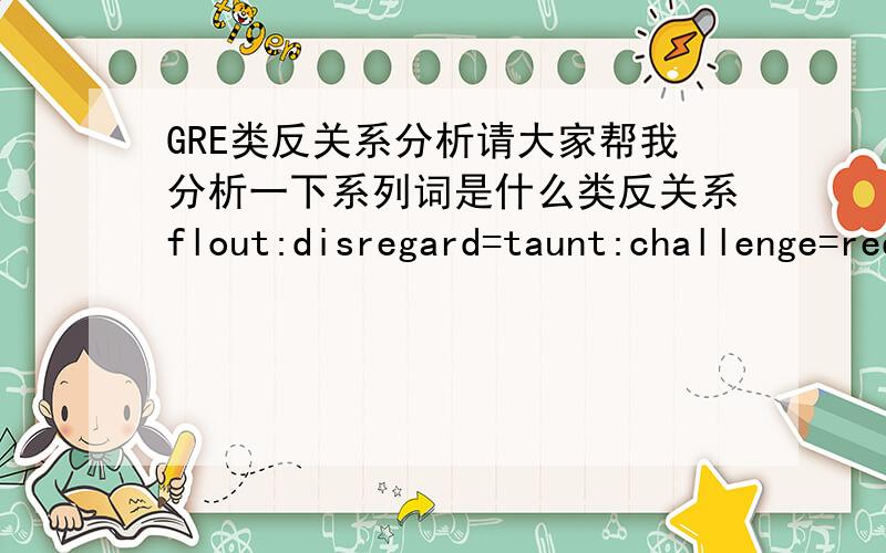 GRE类反关系分析请大家帮我分析一下系列词是什么类反关系flout:disregard=taunt:challenge=redoubtable:awe=reprehensible:censure=despicable:scorn错了，多打了一个等号，应该是flout:disregard=taunt:challengeredoubtable:a