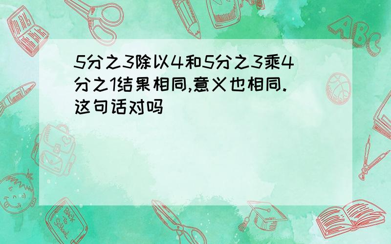 5分之3除以4和5分之3乘4分之1结果相同,意义也相同.这句话对吗