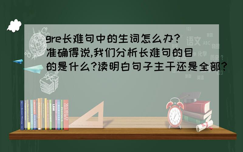 gre长难句中的生词怎么办?准确得说,我们分析长难句的目的是什么?读明白句子主干还是全部?