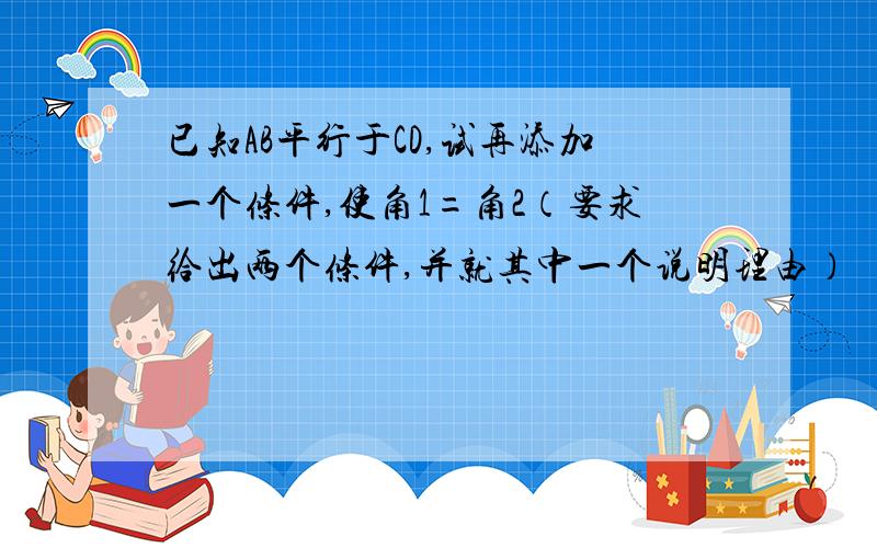 已知AB平行于CD,试再添加一个条件,使角1=角2（要求给出两个条件,并就其中一个说明理由）