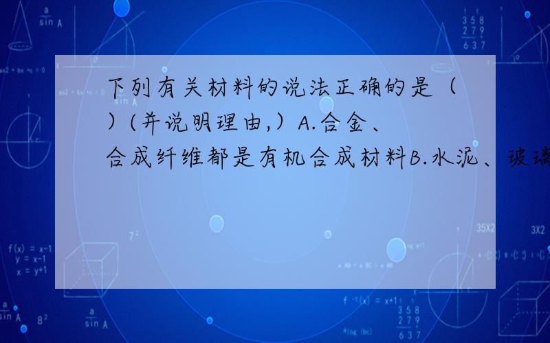 下列有关材料的说法正确的是（）(并说明理由,）A.合金、合成纤维都是有机合成材料B.水泥、玻璃钢、汽车轮胎都是常见的复合材料C.合成材料的大量使用给人类带来了严重污染,所以要禁止