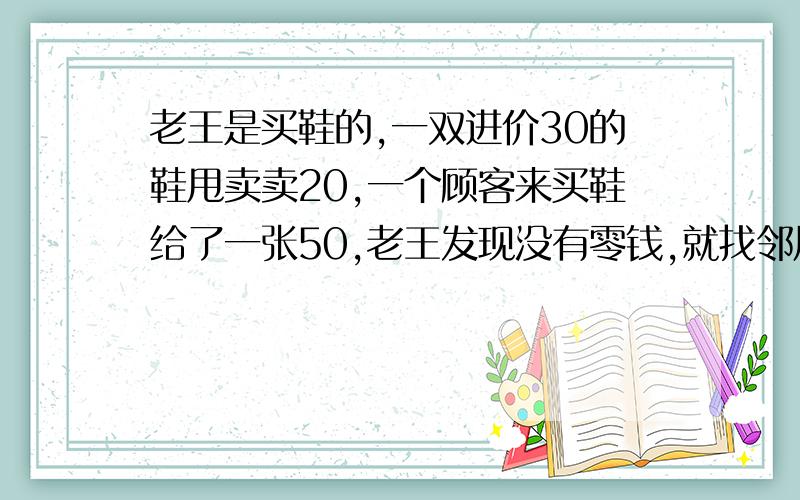 老王是买鞋的,一双进价30的鞋甩卖卖20,一个顾客来买鞋给了一张50,老王发现没有零钱,就找邻居换了50.           事后,邻居发现50是假钱,老王只好重新拿了一张50给邻居.        请问老王亏了多少