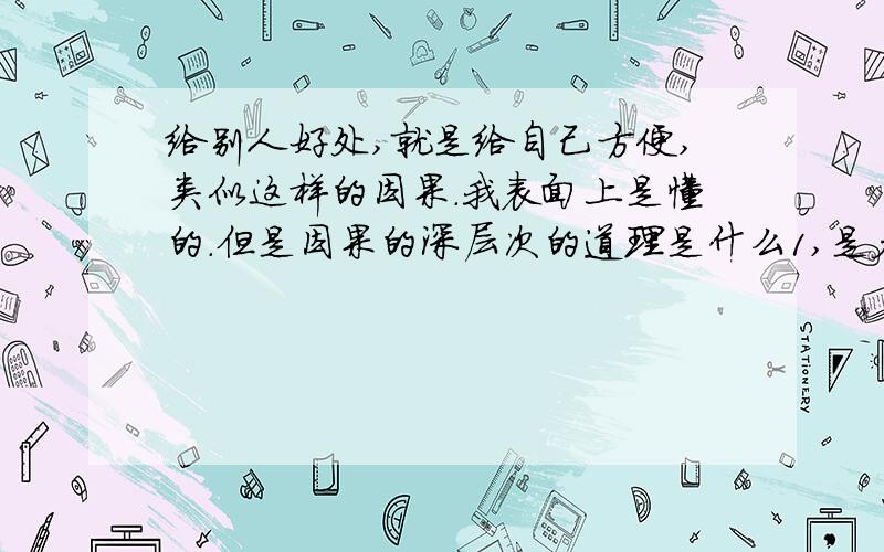 给别人好处,就是给自己方便,类似这样的因果.我表面上是懂的.但是因果的深层次的道理是什么1,是众生一体吗?2,果报还自受,怎么对待别人,世界怎么对待你.更深的道理是什么