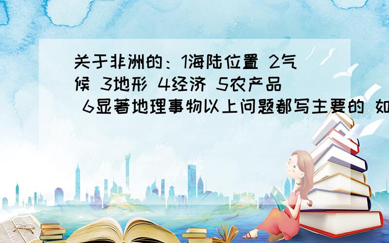 关于非洲的：1海陆位置 2气候 3地形 4经济 5农产品 6显著地理事物以上问题都写主要的 如主要气候类型 主要地形 等等 别写太多看不过来