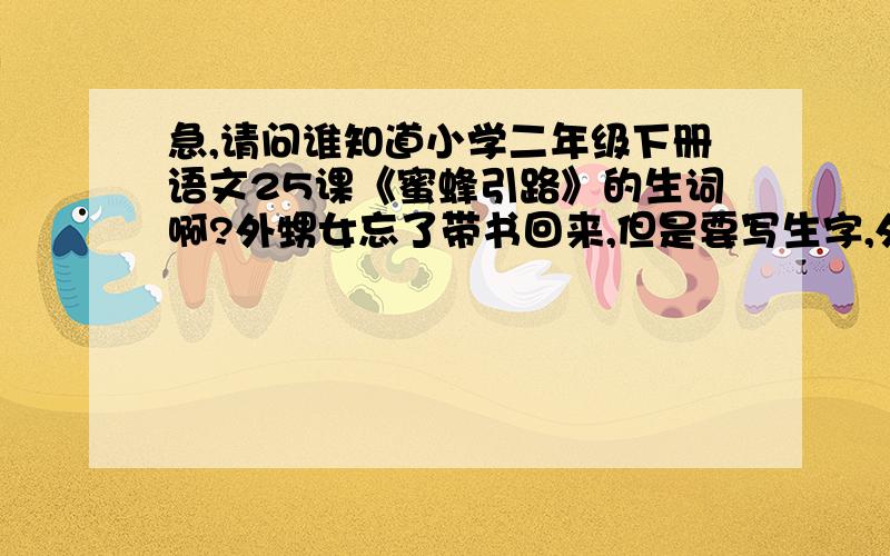 急,请问谁知道小学二年级下册语文25课《蜜蜂引路》的生词啊?外甥女忘了带书回来,但是要写生字,外甥女忘了带书回来,但是要写生字,没写心里非常害怕老师会体罚.麻烦谁知道的告诉一下,