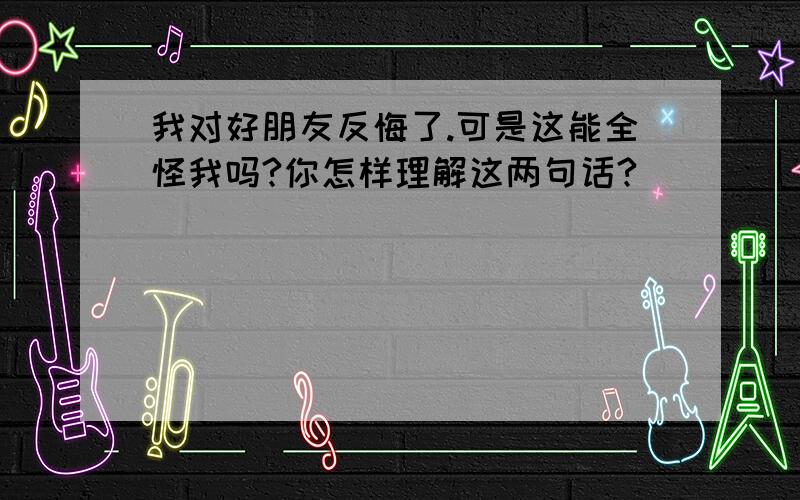 我对好朋友反悔了.可是这能全怪我吗?你怎样理解这两句话?