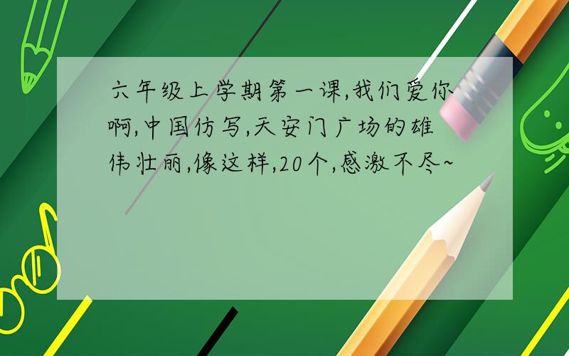 六年级上学期第一课,我们爱你啊,中国仿写,天安门广场的雄伟壮丽,像这样,20个,感激不尽~