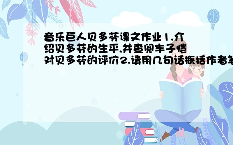 音乐巨人贝多芬课文作业1.介绍贝多芬的生平,并查阅丰子恺对贝多芬的评价2.请用几句话概括作者笔下贝多芬的形象3.假如你是贝多芬最后指挥的音乐观众,当时有什么感受?4.贝多芬在顽固的