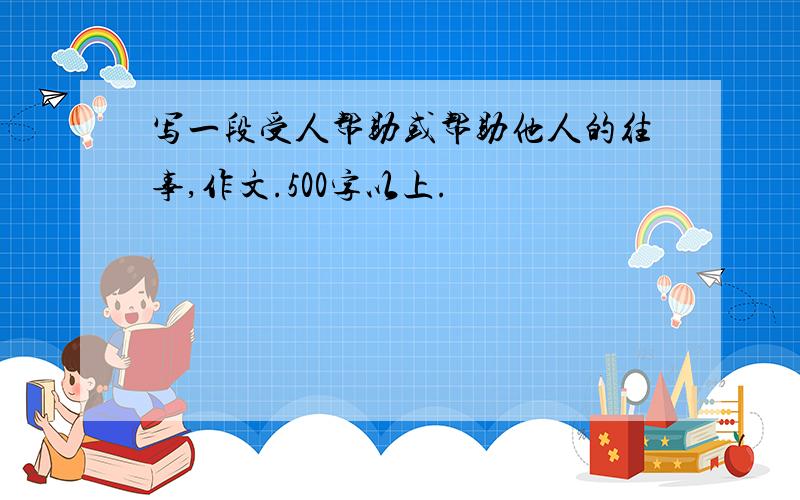 写一段受人帮助或帮助他人的往事,作文.500字以上.