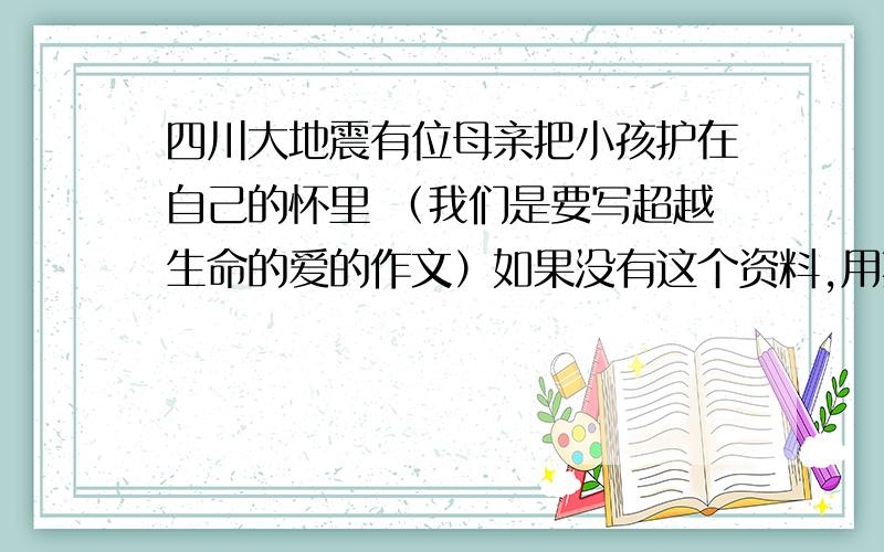 四川大地震有位母亲把小孩护在自己的怀里 （我们是要写超越生命的爱的作文）如果没有这个资料,用其他的事例来写《超越生命的爱》也可以.跪求,好的加分