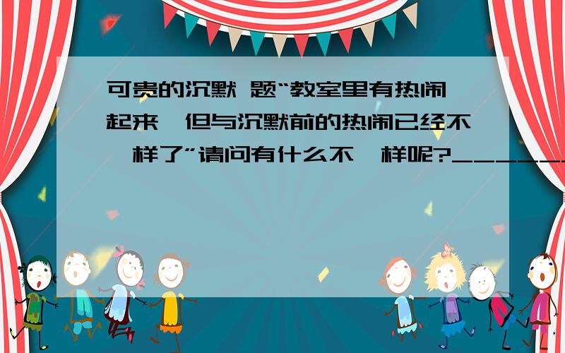 可贵的沉默 题“教室里有热闹起来,但与沉默前的热闹已经不一样了”请问有什么不一样呢?__________________________________________________________________________________________________________________________________