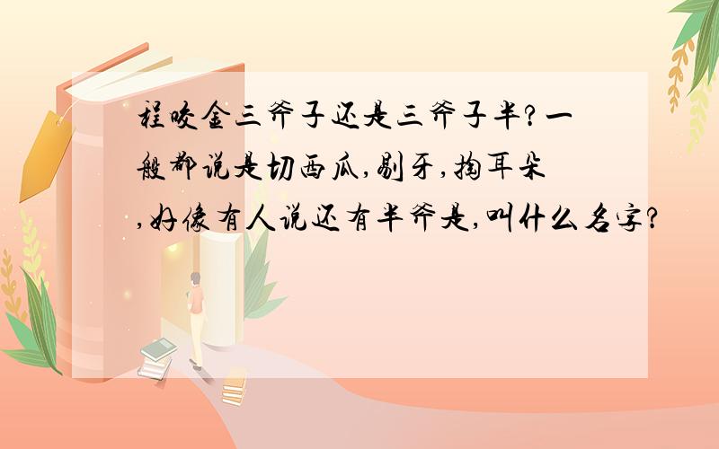 程咬金三斧子还是三斧子半?一般都说是切西瓜,剔牙,掏耳朵,好像有人说还有半斧是,叫什么名字?