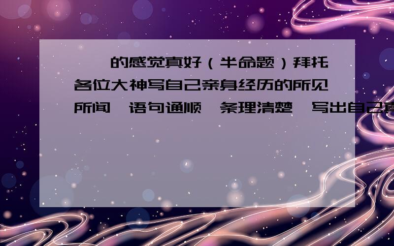 ——的感觉真好（半命题）拜托各位大神写自己亲身经历的所见所闻,语句通顺,条理清楚,写出自己真实的感悟,500字左右.