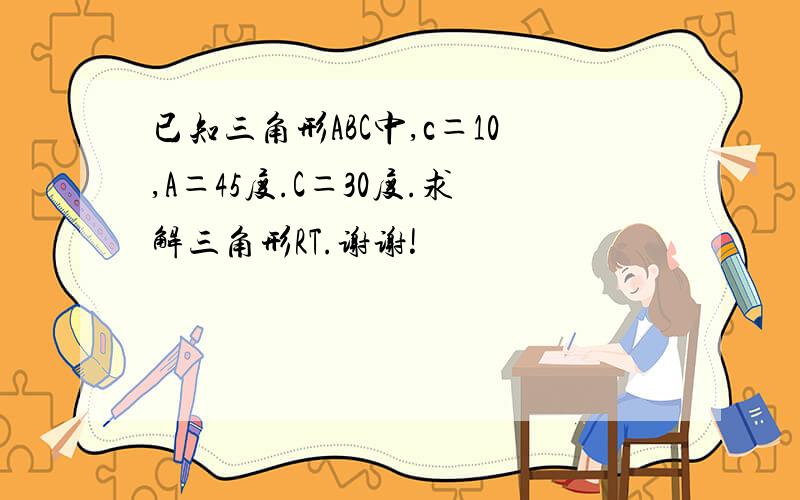 已知三角形ABC中,c＝10,A＝45度.C＝30度.求解三角形RT.谢谢!