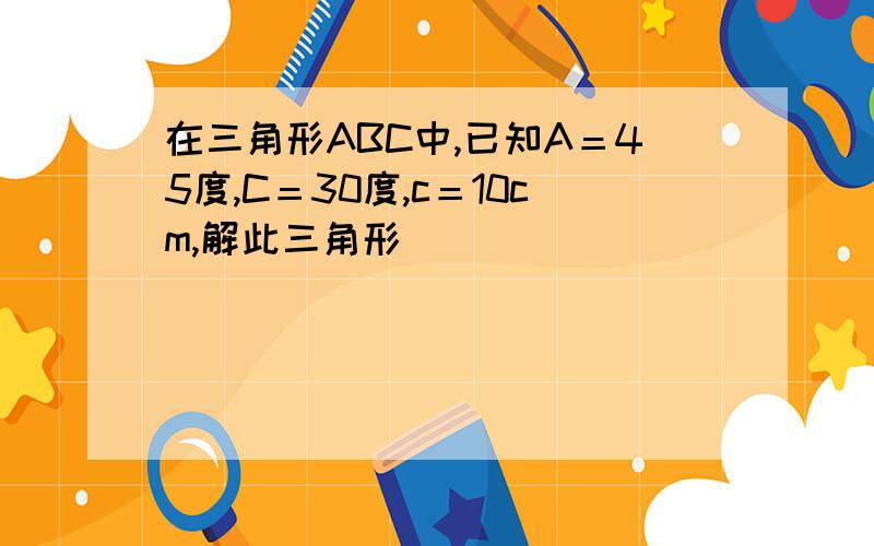 在三角形ABC中,已知A＝45度,C＝30度,c＝10cm,解此三角形