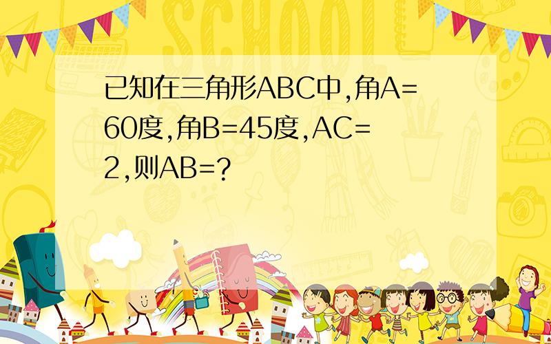 已知在三角形ABC中,角A=60度,角B=45度,AC=2,则AB=?