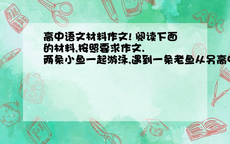 高中语文材料作文! 阅读下面的材料,按照要求作文. 　　两条小鱼一起游泳,遇到一条老鱼从另高中语文材料作文!     阅读下面的材料,按照要求作文. 　　两条小鱼一起游泳,遇到一条老鱼从另