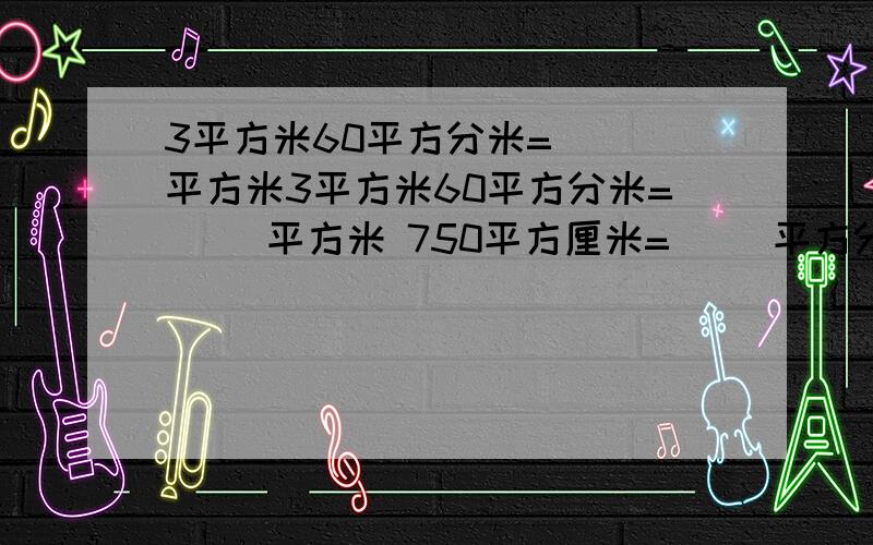 3平方米60平方分米=（ ）平方米3平方米60平方分米=（ ）平方米 750平方厘米=（ ）平方分米（ ）平方厘米