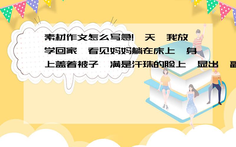 素材作文怎么写急!一天,我放学回家,看见妈妈躺在床上,身上盖着被子,满是汗珠的脸上,显出一副疲惫的样子,我立即……结合以上内容一篇关心母亲的作文,要求真实具体的描写,好的又追加,最