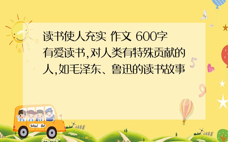 读书使人充实 作文 600字有爱读书,对人类有特殊贡献的人,如毛泽东、鲁迅的读书故事