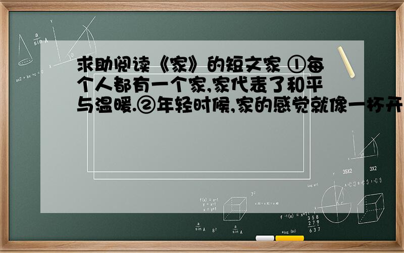 求助阅读《家》的短文家 ①每个人都有一个家,家代表了和平与温暖.②年轻时候,家的感觉就像一杯开水,平淡无味；就像是一个狭窄的鸟笼,让人总向往着窗外自由的天空,铺着阳光的大地.③