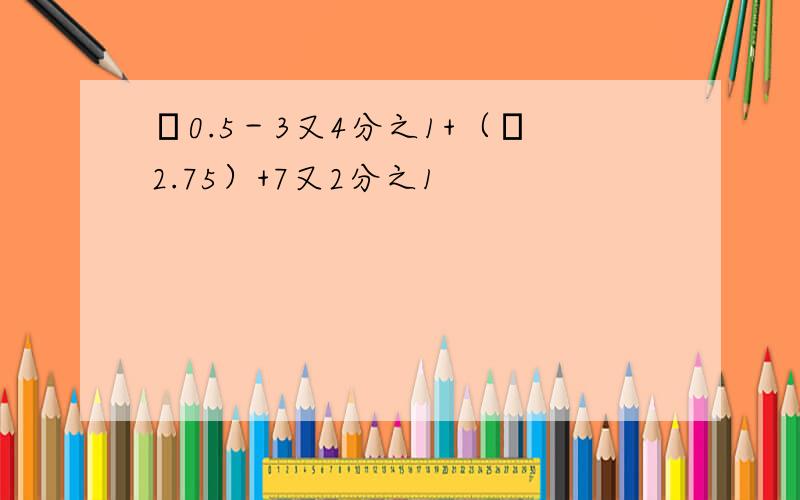 ﹣0.5－3又4分之1+（﹣2.75）+7又2分之1