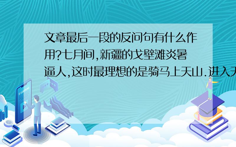 文章最后一段的反问句有什么作用?七月间,新疆的戈壁滩炎暑逼人,这时最理想的是骑马上天山.进入天山,戈壁滩上的炎暑就被远远地撇在后边,迎面送来的雪山的寒气,会使你感到像秋天似的凉