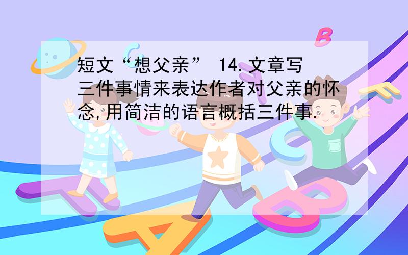 短文“想父亲” 14.文章写三件事情来表达作者对父亲的怀念,用简洁的语言概括三件事.