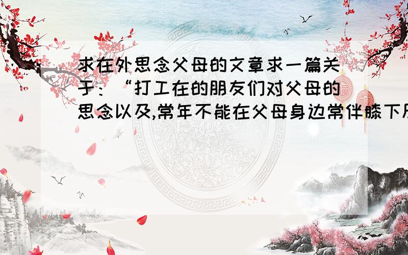 求在外思念父母的文章求一篇关于：“打工在的朋友们对父母的思念以及,常年不能在父母身边常伴膝下尽孝的一种内疚情怀”的文章,用于朗诵表演,字数600左右.