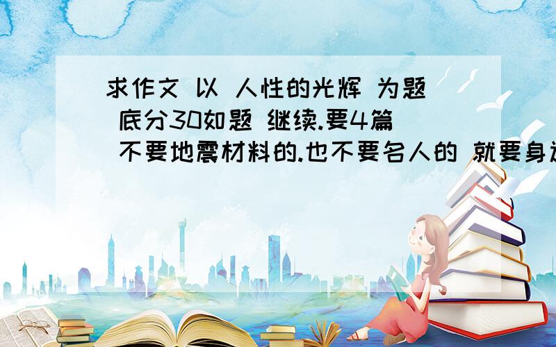 求作文 以 人性的光辉 为题 底分30如题 继续.要4篇 不要地震材料的.也不要名人的 就要身边的人的.感人的.事.体现人性美的事.