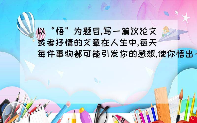 以“悟”为题目,写一篇议论文或者抒情的文章在人生中,每天每件事物都可能引发你的感想,使你悟出一些道理,在这里,就写出你的悟吧!