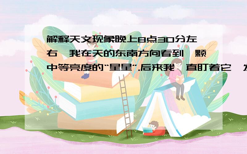 解释天文现象晚上8点30分左右,我在天的东南方向看到一颗中等亮度的“星星”.后来我一直盯着它,发现它突然有一下更亮了后就慢慢暗下去,最后消失了.