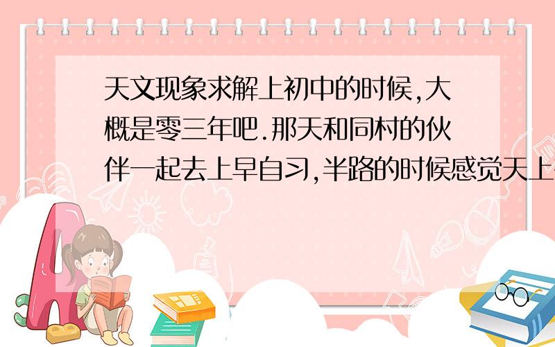 天文现象求解上初中的时候,大概是零三年吧.那天和同村的伙伴一起去上早自习,半路的时候感觉天上有什么异常.抬头一看,天上有一颗星星正怱明怱暗的闪烁着.我赶紧招呼伙伴一起看.那颗星