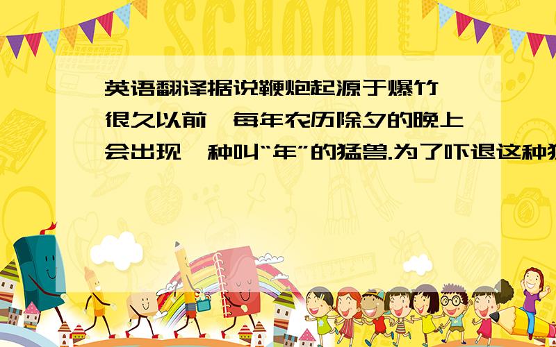 英语翻译据说鞭炮起源于爆竹,很久以前,每年农历除夕的晚上会出现一种叫“年”的猛兽.为了吓退这种猛兽,于是,人们在家门口燃烧爆竹,从而发出巨响,以此驱赶年兽,随着火药的发明,鞭炮取