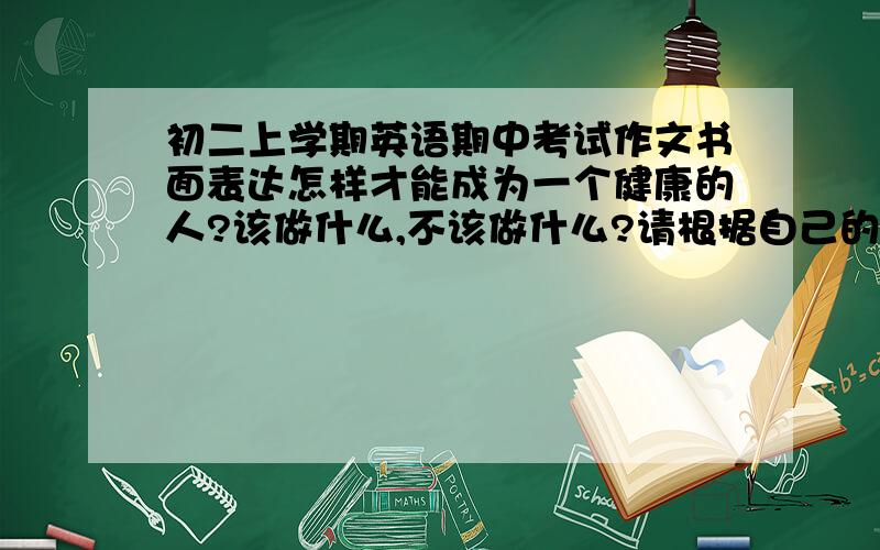 初二上学期英语期中考试作文书面表达怎样才能成为一个健康的人?该做什么,不该做什么?请根据自己的实际情况来谈谈你的看法.不少于60词.如果有别的也可能考的也行,希望大哥大姐们帮忙.