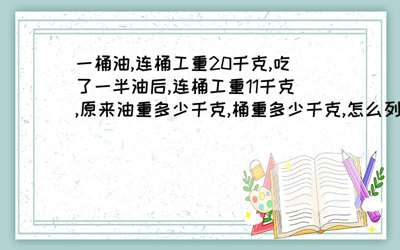 一桶油,连桶工重20千克,吃了一半油后,连桶工重11千克,原来油重多少千克,桶重多少千克,怎么列式算