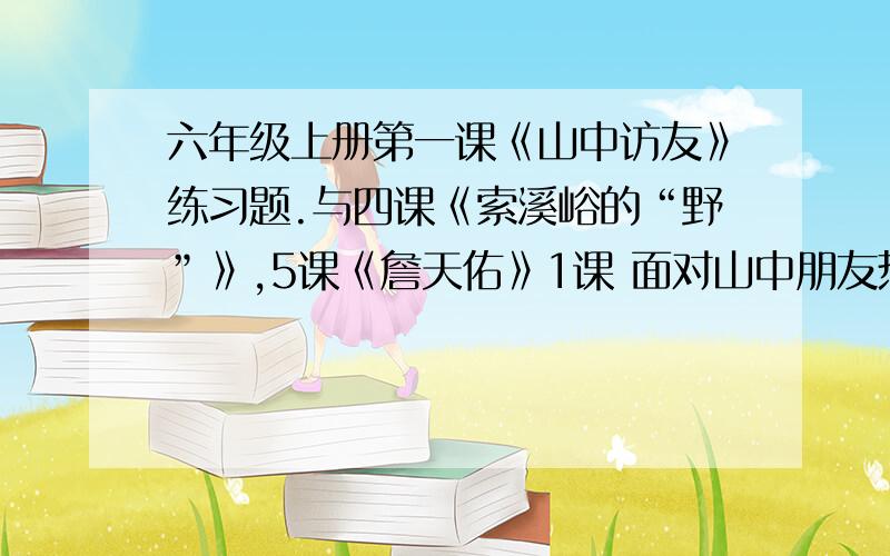 六年级上册第一课《山中访友》练习题.与四课《索溪峪的“野”》,5课《詹天佑》1课 面对山中朋友热情的招呼,我们这些朋友可能会怎样回答呢?请选择一些朋友,将它的回答写下来.山泉回答