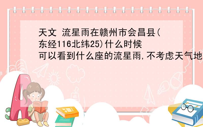 天文 流星雨在赣州市会昌县(东经116北纬25)什么时候可以看到什么座的流星雨,不考虑天气地形等因素.