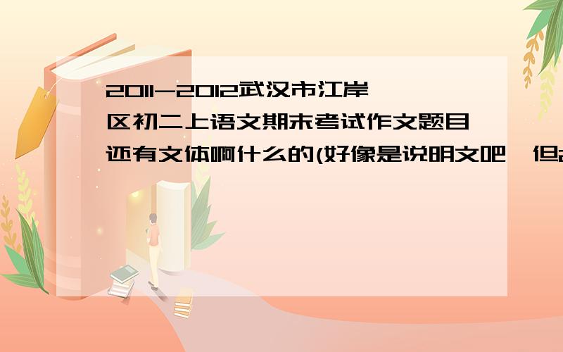 2011-2012武汉市江岸区初二上语文期末考试作文题目还有文体啊什么的(好像是说明文吧,但2012-2013的会是什么文体呢),顺便帮我找几篇例文吧!